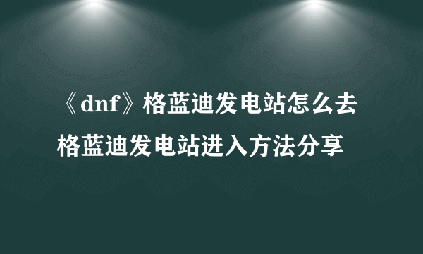 《dnf》格蓝迪发电站怎么去 格蓝迪发电站进入方法分享