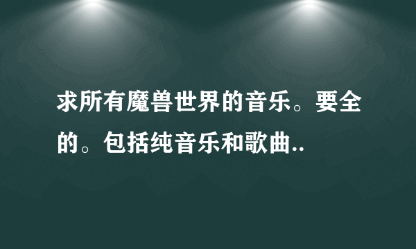 求所有魔兽世界的音乐。要全的。包括纯音乐和歌曲..