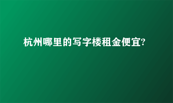 杭州哪里的写字楼租金便宜?