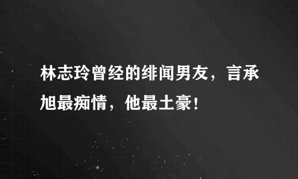 林志玲曾经的绯闻男友，言承旭最痴情，他最土豪！