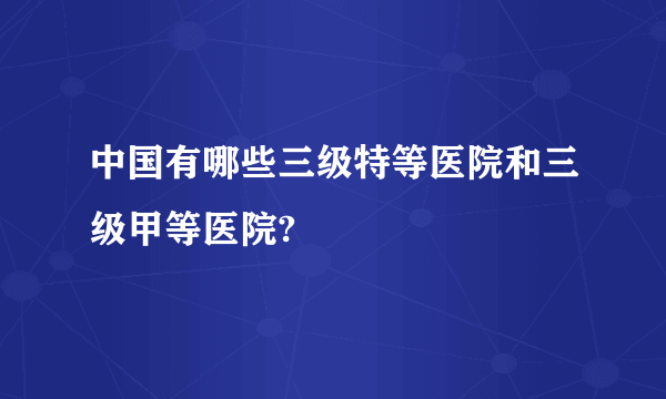 中国有哪些三级特等医院和三级甲等医院?