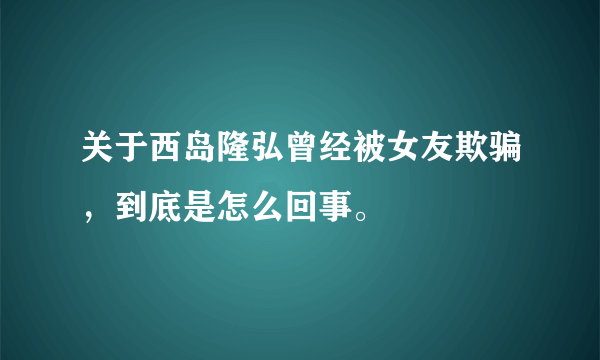 关于西岛隆弘曾经被女友欺骗，到底是怎么回事。