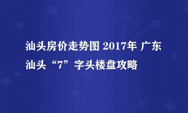 汕头房价走势图 2017年 广东汕头“7”字头楼盘攻略