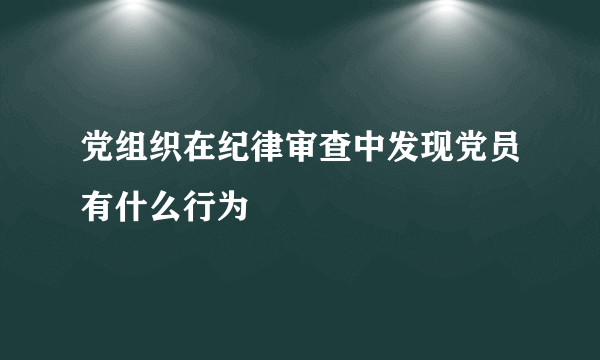 党组织在纪律审查中发现党员有什么行为