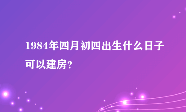 1984年四月初四出生什么日子可以建房？