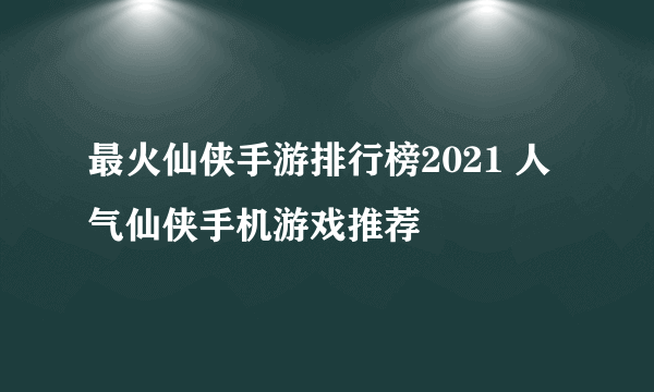 最火仙侠手游排行榜2021 人气仙侠手机游戏推荐