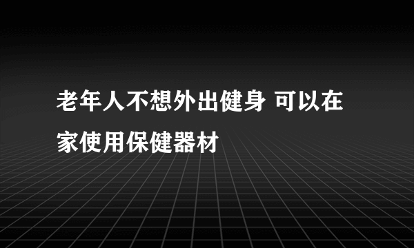 老年人不想外出健身 可以在家使用保健器材