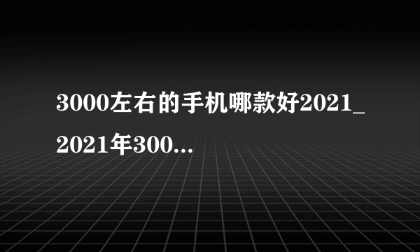 3000左右的手机哪款好2021_2021年3000左右手机推荐