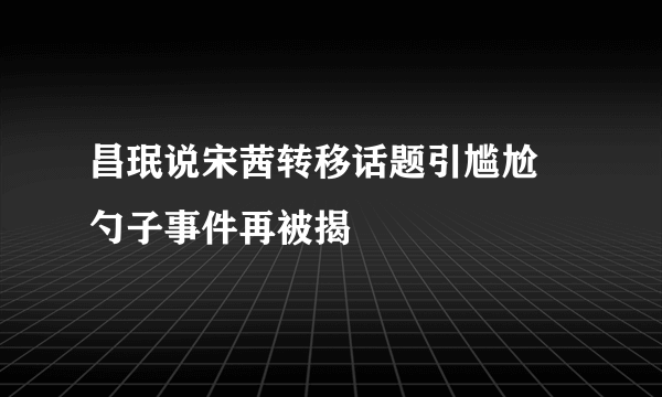 昌珉说宋茜转移话题引尴尬 勺子事件再被揭