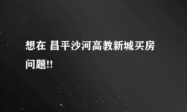 想在 昌平沙河高教新城买房  问题!!