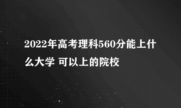 2022年高考理科560分能上什么大学 可以上的院校