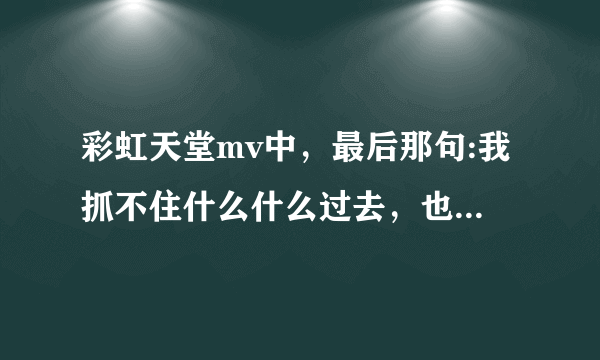 彩虹天堂mv中，最后那句:我抓不住什么什么过去，也留不住...原句是什么