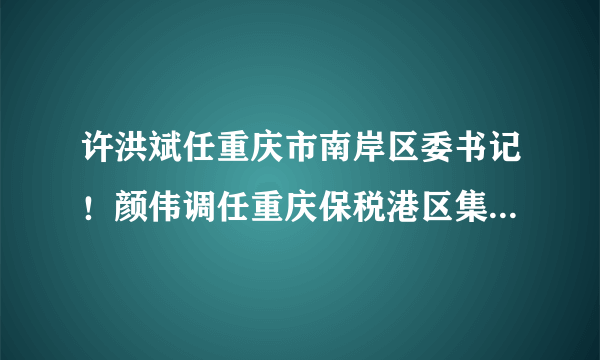 许洪斌任重庆市南岸区委书记！颜伟调任重庆保税港区集团董事长