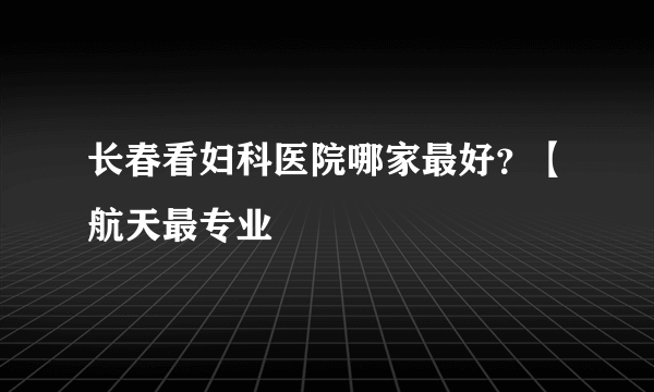 长春看妇科医院哪家最好？【航天最专业