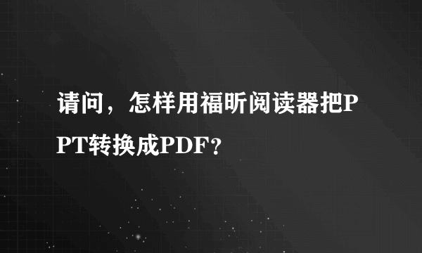 请问，怎样用福昕阅读器把PPT转换成PDF？