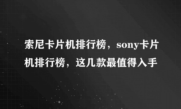 索尼卡片机排行榜，sony卡片机排行榜，这几款最值得入手