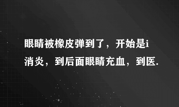 眼睛被橡皮弹到了，开始是i消炎，到后面眼睛充血，到医.