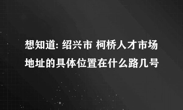 想知道: 绍兴市 柯桥人才市场地址的具体位置在什么路几号