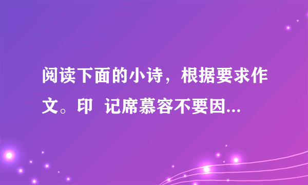 阅读下面的小诗，根据要求作文。印  记席慕容不要因为也许会改变就不肯说那句美丽的誓言不要因为也许会分离就不敢求一次倾心的相遇总有一些什么会留下来的吧留下来做一件不灭的印记好让    好让那些不相识的人也能知道我曾经怎样深深地爱过你这首小诗引发了你怎样的感触？请结合自己的生活体验与阅读积累，写一篇记叙文。要求：①角度自选，立意自定，题目自拟；②不少于700字；③不得抄袭、套作。