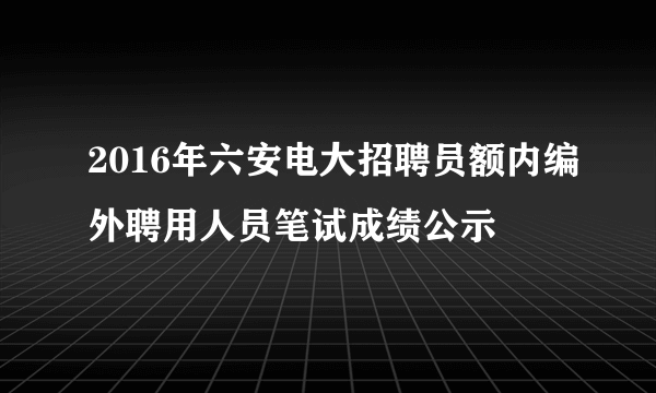 2016年六安电大招聘员额内编外聘用人员笔试成绩公示