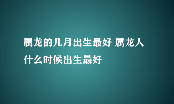 属龙的几月出生最好 属龙人什么时候出生最好