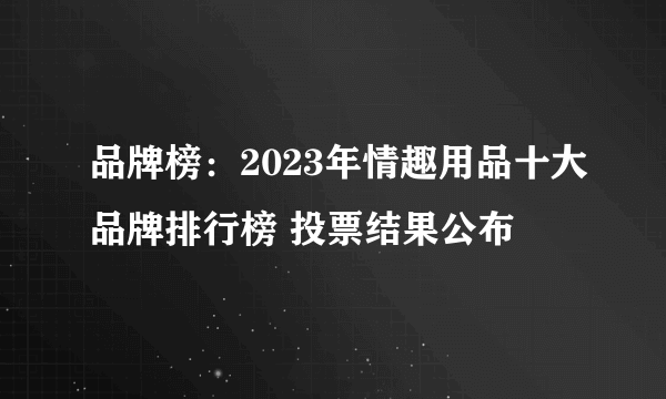 品牌榜：2023年情趣用品十大品牌排行榜 投票结果公布