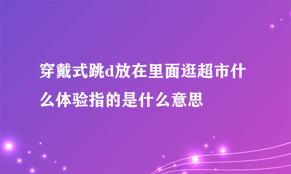 穿戴式跳d放在里面逛超市什么体验指的是什么意思