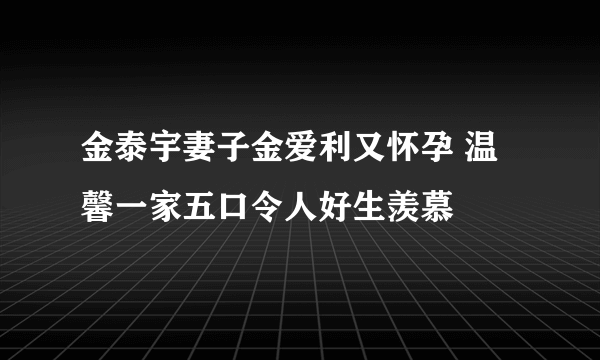 金泰宇妻子金爱利又怀孕 温馨一家五口令人好生羡慕