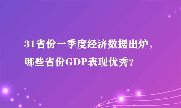 31省份一季度经济数据出炉，哪些省份GDP表现优秀？