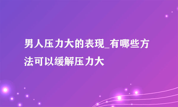 男人压力大的表现_有哪些方法可以缓解压力大