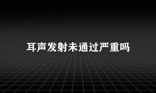 耳声发射未通过严重吗