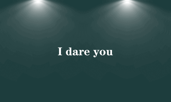 I dare you