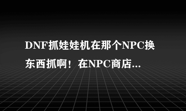 DNF抓娃娃机在那个NPC换东西抓啊！在NPC商店里换的还是接任务的……