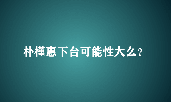 朴槿惠下台可能性大么？