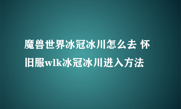 魔兽世界冰冠冰川怎么去 怀旧服wlk冰冠冰川进入方法