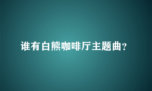 谁有白熊咖啡厅主题曲？