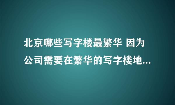 北京哪些写字楼最繁华 因为公司需要在繁华的写字楼地带做展销活动，所以需要知道北京哪里写字楼特别繁华。