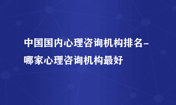 中国国内心理咨询机构排名-哪家心理咨询机构最好