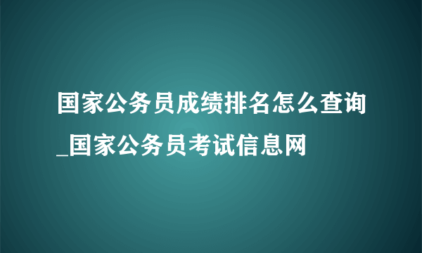 国家公务员成绩排名怎么查询_国家公务员考试信息网