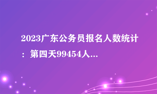 2023广东公务员报名人数统计：第四天99454人成功缴费，还剩12.86%职位无人报考（截至13日16时）