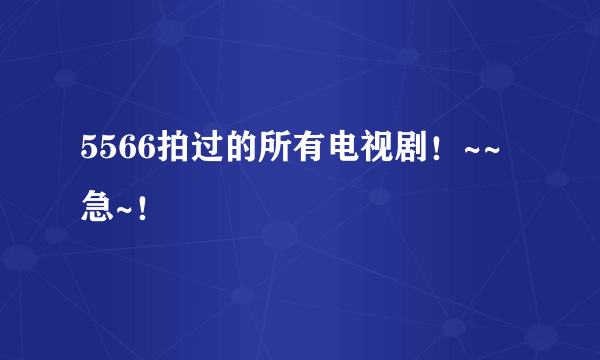 5566拍过的所有电视剧！~~急~！