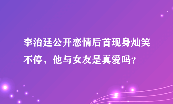 李治廷公开恋情后首现身灿笑不停，他与女友是真爱吗？