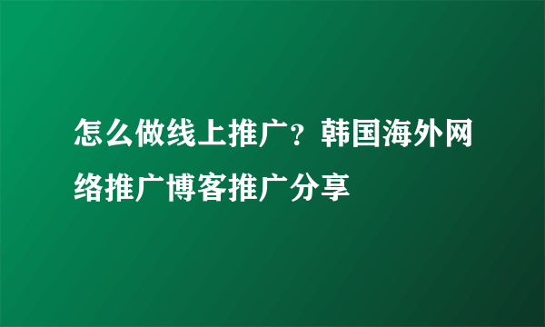 怎么做线上推广？韩国海外网络推广博客推广分享