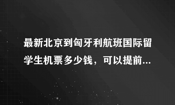 最新北京到匈牙利航班国际留学生机票多少钱，可以提前预订座位不？