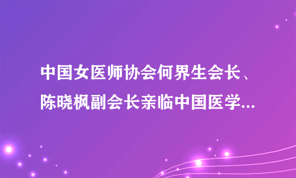 中国女医师协会何界生会长、陈晓枫副会长亲临中国医学科学院整形外科医院，视察指导中国女医师协会整形美容专委会工作