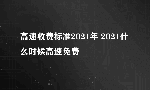 高速收费标准2021年 2021什么时候高速免费