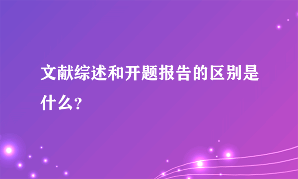 文献综述和开题报告的区别是什么？