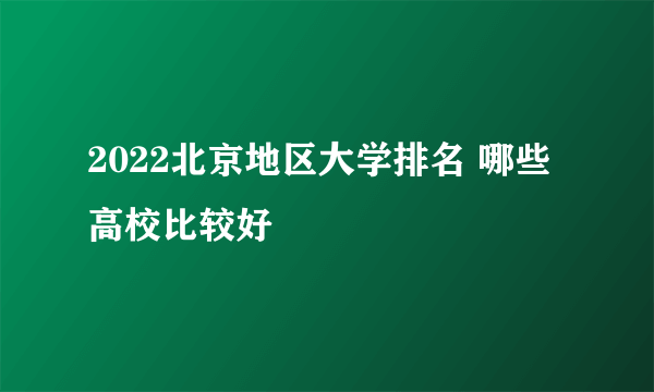 2022北京地区大学排名 哪些高校比较好