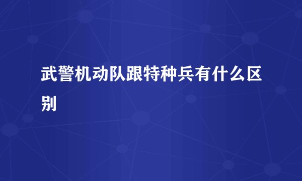 武警机动队跟特种兵有什么区别