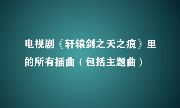 电视剧《轩辕剑之天之痕》里的所有插曲（包括主题曲）